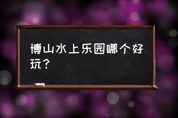 佛山的水上乐园哪里最好玩 博山水上乐园哪个好玩？