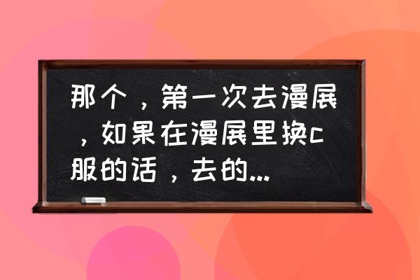 广州漫展如何免费领门票 那个，第一次去漫展，如果在漫展里换c服的话，去的时候衣服哪？
