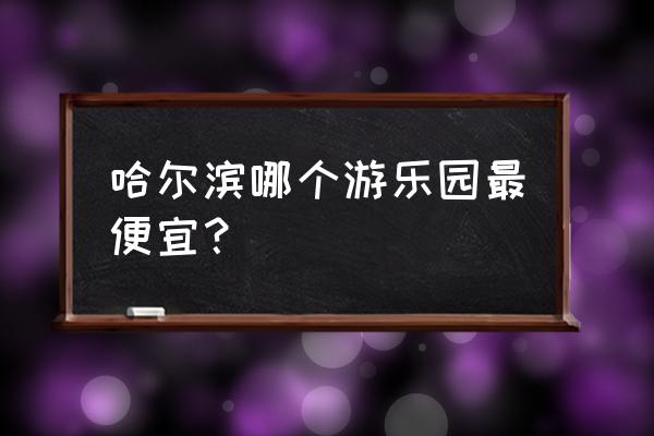 哈尔滨游乐园便宜购票 哈尔滨哪个游乐园最便宜？