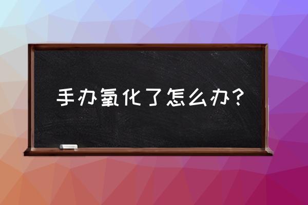 手办怎么保养不泛黄 手办氧化了怎么办？