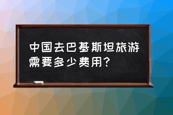 巴基斯坦旅游攻略和费用 中国去巴基斯坦旅游需要多少费用？