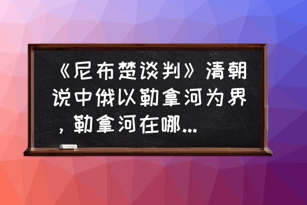 dnf圣域边界怎么开启全部地图 《尼布楚谈判》清朝说中俄以勒拿河为界，勒拿河在哪？结果又如何？