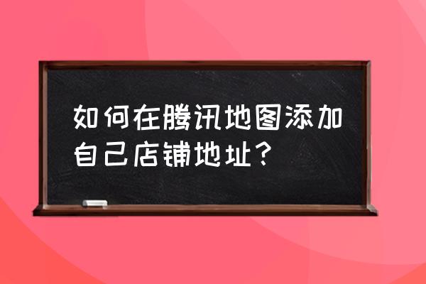 腾讯地图怎么添加家庭位置 如何在腾讯地图添加自己店铺地址？