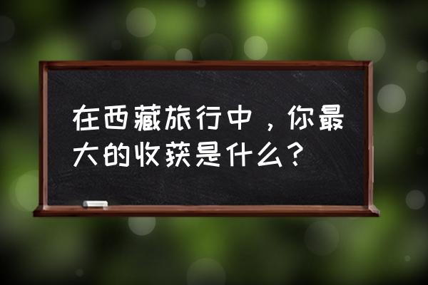 西藏之旅留下了永久的回忆 在西藏旅行中，你最大的收获是什么？