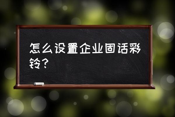 企业彩铃定制免费 怎么设置企业固话彩铃？