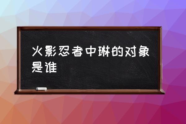 火影忍者手游琳vs琳 火影忍者中琳的对象是谁