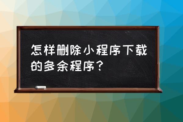 微信小程序不需要东西咋删除 怎样删除小程序下载的多余程序？