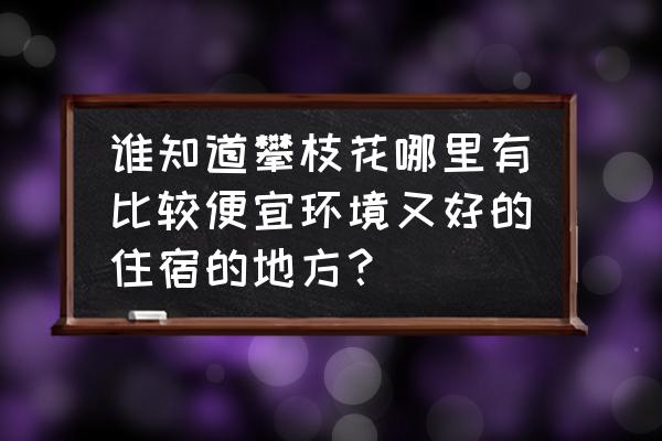 米易一日游全攻略 谁知道攀枝花哪里有比较便宜环境又好的住宿的地方？