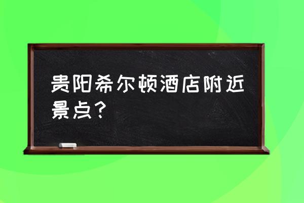 贵阳青岩古镇附近有什么景点 贵阳希尔顿酒店附近景点？