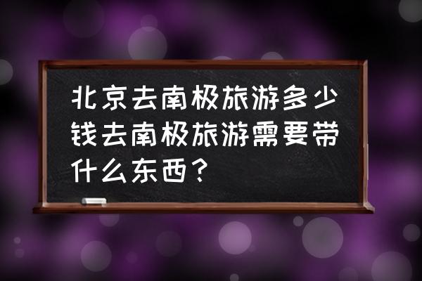 1分钟告诉你去南极旅行真的值得吗 北京去南极旅游多少钱去南极旅游需要带什么东西？