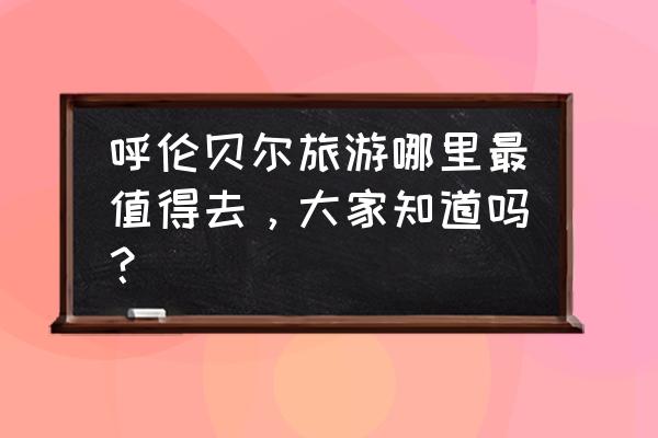 扎兰屯周边最好的旅游景点 呼伦贝尔旅游哪里最值得去，大家知道吗？