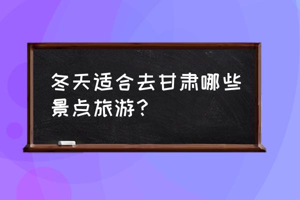 国内冬季旅游景点排行前十 冬天适合去甘肃哪些景点旅游？