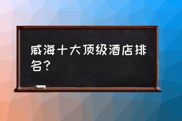 威海最好的海滩排名 威海十大顶级酒店排名？