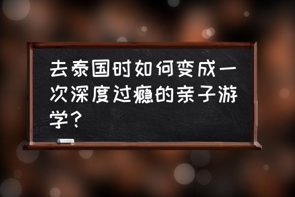 泰国曼谷旅游攻略适合亲子活动 去泰国时如何变成一次深度过瘾的亲子游学？