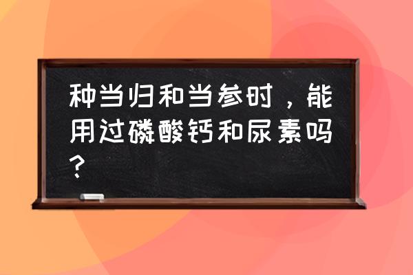 当归前期需要追含什么高的肥料 种当归和当参时，能用过磷酸钙和尿素吗？