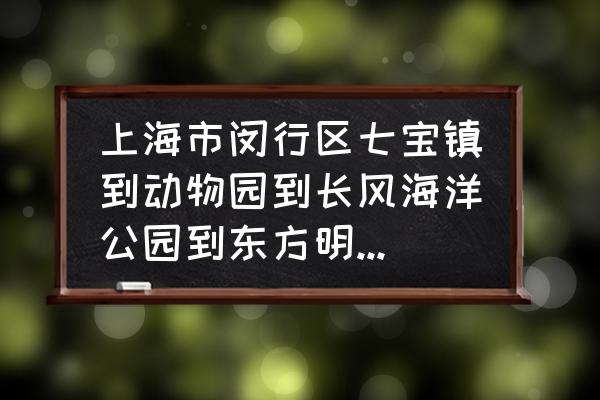 上海长风海洋公园攻略 上海市闵行区七宝镇到动物园到长风海洋公园到东方明珠该怎么去拜托各位了3Q？