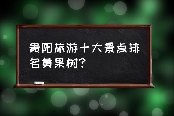 贵阳市周边旅游景点排名前十名 贵阳旅游十大景点排名黄果树？