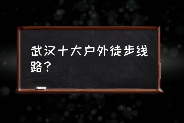 户外徒步十大最佳路线 武汉十大户外徒步线路？