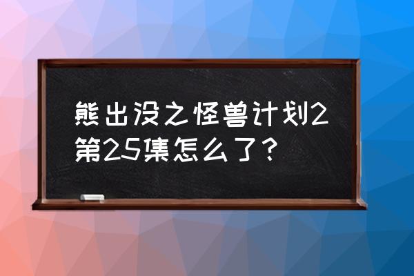 熊出没第25集呆呆熊 熊出没之怪兽计划2第25集怎么了？