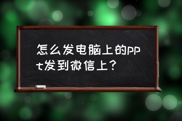 电脑上怎么把网页分享到微信 怎么发电脑上的ppt发到微信上？