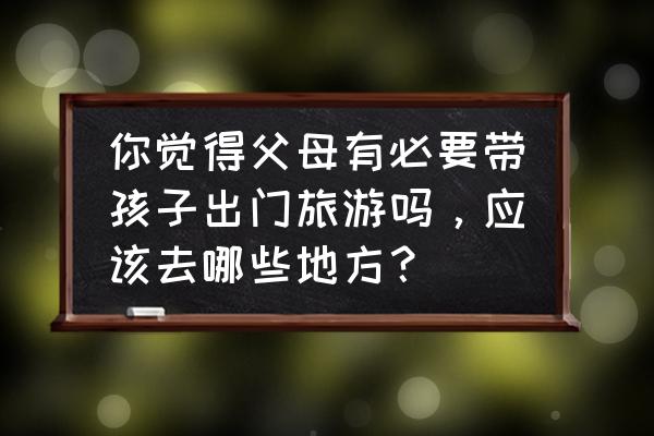 带老人孩子出去旅游注意事项 你觉得父母有必要带孩子出门旅游吗，应该去哪些地方？