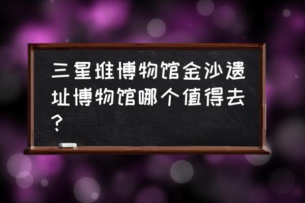 金沙遗址和成都博物馆哪个值得去 三星堆博物馆金沙遗址博物馆哪个值得去？