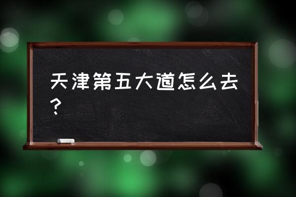 自驾游去天津五大道怎么走 天津第五大道怎么去？