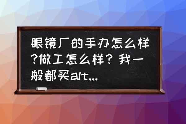 景品手办是正规的吗 眼镜厂的手办怎么样?做工怎么样？我一般都买alter的。可是最近眼镜厂出了几款我比较喜欢的手办？