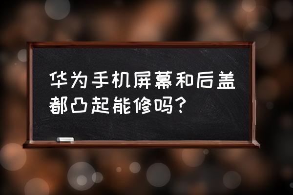 华为手机屏幕怎么换教程 华为手机屏幕和后盖都凸起能修吗？