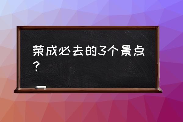 文登旅游攻略必玩的景点推荐理由 荣成必去的3个景点？