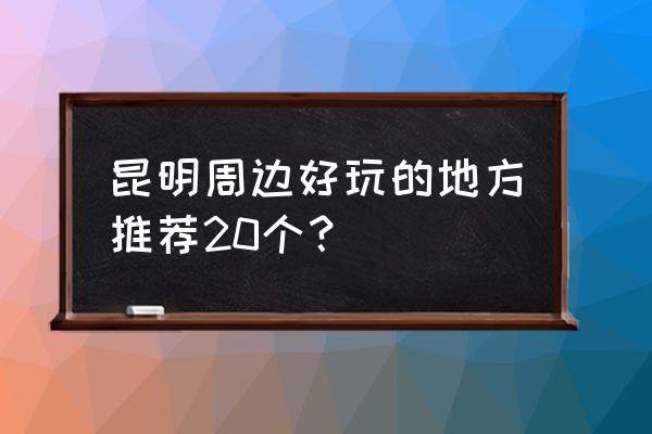 云南真正好玩的地方推荐 昆明周边好玩的地方推荐20个？