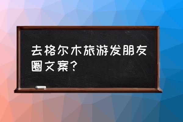 青海湖至格尔木自驾游 去格尔木旅游发朋友圈文案？