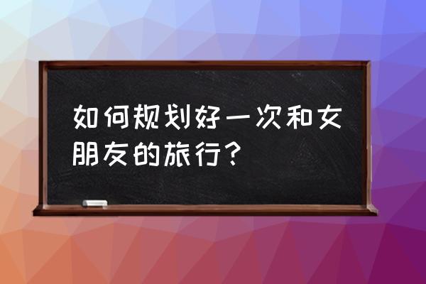 放假了怎么安排去旅游 如何规划好一次和女朋友的旅行？