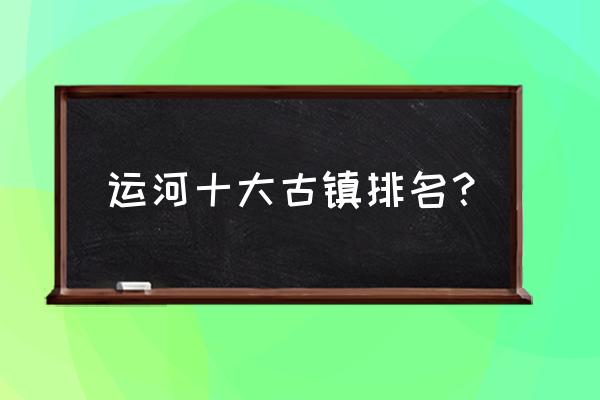 最有价值旅游的十大古镇 运河十大古镇排名？