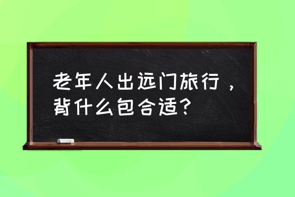 旅游带些什么必备药 老年人出远门旅行，背什么包合适？