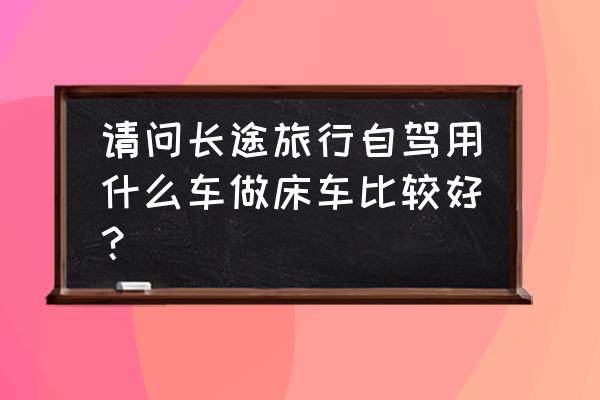 旅游地住宅推荐方案 请问长途旅行自驾用什么车做床车比较好？