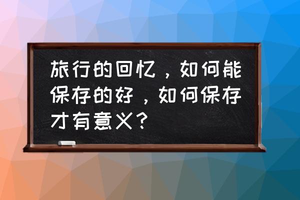 旅游拍照留下美好瞬间还是印记好 旅行的回忆，如何能保存的好，如何保存才有意义？