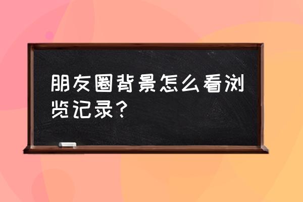 微信看过的文章历史记录 朋友圈背景怎么看浏览记录？