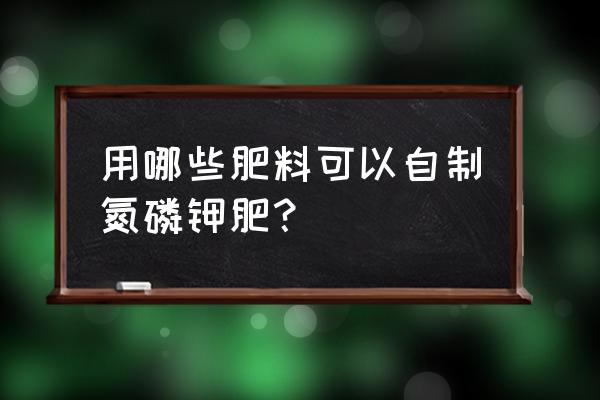 哪种氮磷钾肥最好 用哪些肥料可以自制氮磷钾肥？