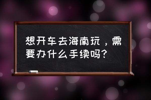 新手自驾游开车需要准备什么 想开车去海南玩，需要办什么手续吗？