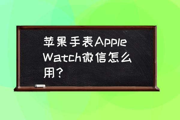 苹果手表来微信手机不响了 苹果手表AppleWatch微信怎么用？