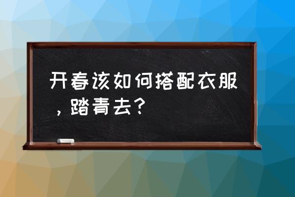 春季踏青带什么 开春该如何搭配衣服，踏青去？