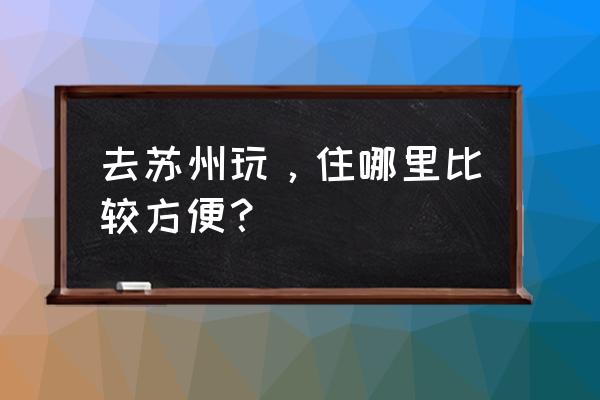 苏州自助游姑苏攻略详细 去苏州玩，住哪里比较方便？