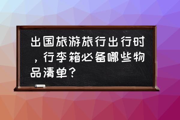 女生日常出门必备清单一览表 出国旅游旅行出行时，行李箱必备哪些物品清单？