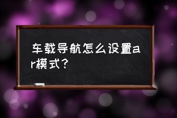 华为ar地图怎么才能使用 车载导航怎么设置ar模式？