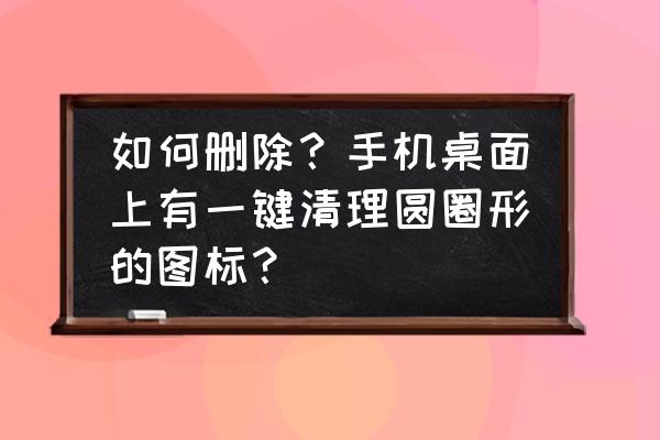 怎么消除桌面底下的图标 如何删除？手机桌面上有一键清理圆圈形的图标？