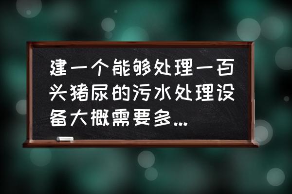 养猪场污水处理设备 建一个能够处理一百头猪尿的污水处理设备大概需要多少钱？需要注意什么？