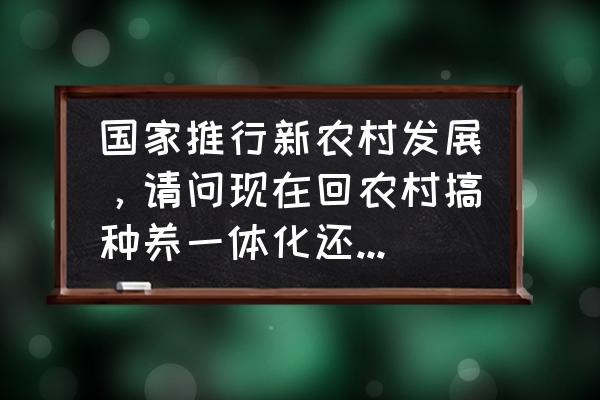 种养结合的国家政策 国家推行新农村发展，请问现在回农村搞种养一体化还有机会吗？