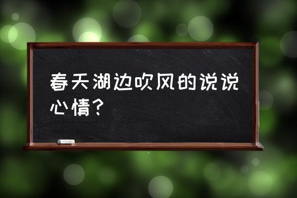 吹风的心情说说发朋友圈 春天湖边吹风的说说心情？