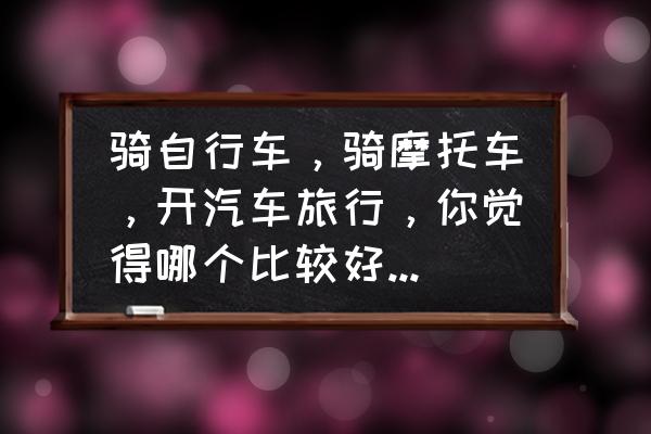 骑自行车如何旅行最好呢 骑自行车，骑摩托车，开汽车旅行，你觉得哪个比较好，比较爽？